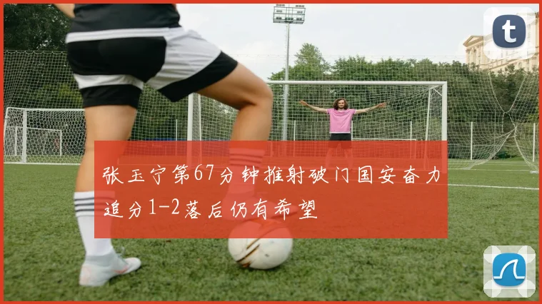 张玉宁第67分钟推射破门国安奋力追分1-2落后仍有希望