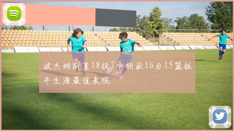 波杰姆斯基18投7中斩获16分15篮板平生涯最佳表现