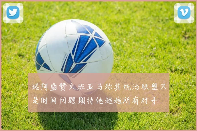 诺阿盛赞文班亚马称其统治联盟只是时间问题期待他超越所有对手