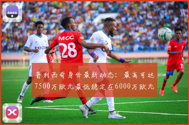 普利西奇身价最新动态：最高可达7500万欧元最低稳定在6000万欧元