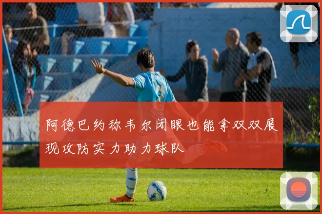 阿德巴约称韦尔闭眼也能拿双双展现攻防实力助力球队
