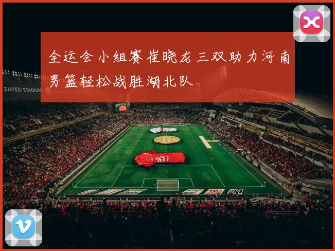全运会小组赛崔晓龙三双助力河南男篮轻松战胜湖北队