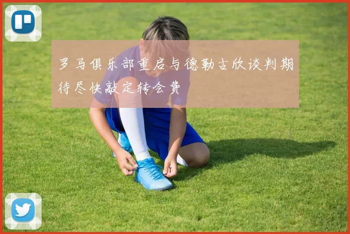 罗马俱乐部重启与德勒古欣谈判期待尽快敲定转会费