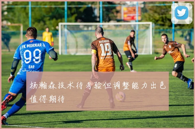 杨瀚森技术待考验但调整能力出色值得期待