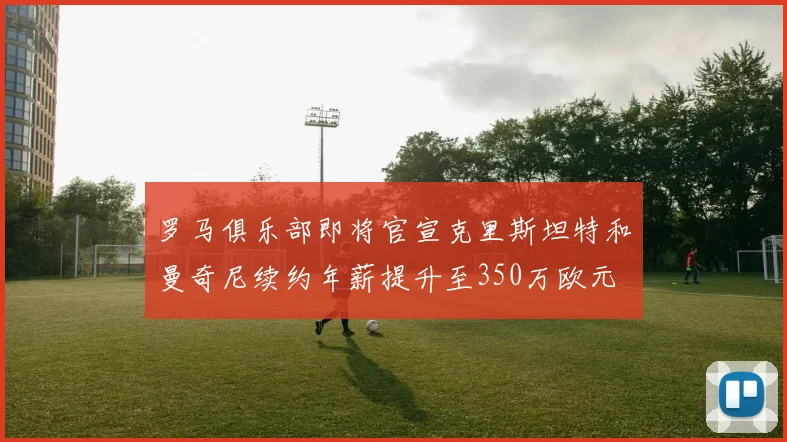 罗马俱乐部即将官宣克里斯坦特和曼奇尼续约年薪提升至350万欧元