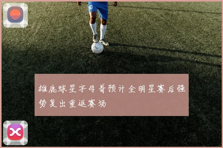 雄鹿球星字母哥预计全明星赛后强势复出重返赛场