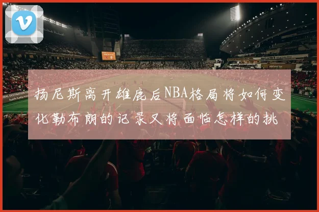 扬尼斯离开雄鹿后NBA格局将如何变化勒布朗的记录又将面临怎样的挑战