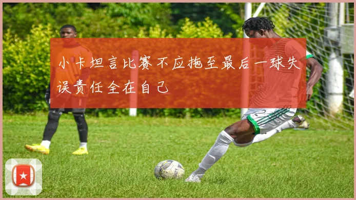 小卡坦言比赛不应拖至最后一球失误责任全在自己