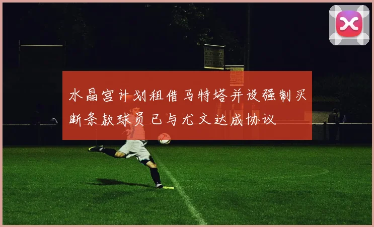水晶宫计划租借马特塔并设强制买断条款球员已与尤文达成协议