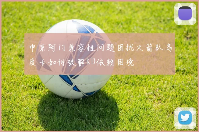申京阿门兼容性问题困扰火箭队乌度卡如何破解KD依赖困境