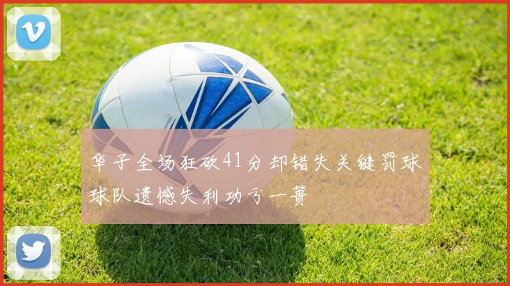 华子全场狂砍41分却错失关键罚球球队遗憾失利功亏一篑