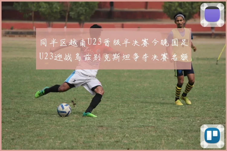 同半区越南U23晋级半决赛今晚国足U23迎战乌兹别克斯坦争夺决赛名额