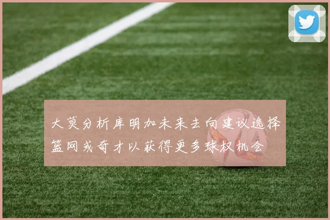 大莫分析库明加未来去向建议选择篮网或奇才以获得更多球权机会